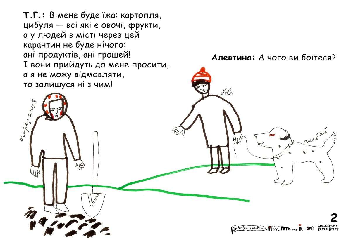 Алевтина: А чого ви боїтеся? Т.Г.: В мене буде їжа: картопля, цибуля -- всі які є овочі, фрукти, а у людей в місті через цей карантин не буде нічого: ані продуктів, ані грошей! І вони прийдуть до мене просити, а я не можу відмовляти, то залишуся з нічим!