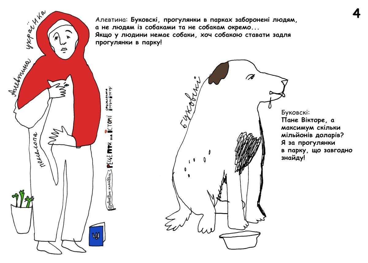 Алевтина: Буковскі, прогулянки в парку заборонені людям, а не людям із собаками та не собакам окремо… Якщо у людини немає собаки, хоч собакою ставати задля прогулянки в парку! Буковскі: Пане Вікторе, а максимум скільки мільйонів доларів? Я за прогулянку в парку, що завгодно зроблю!