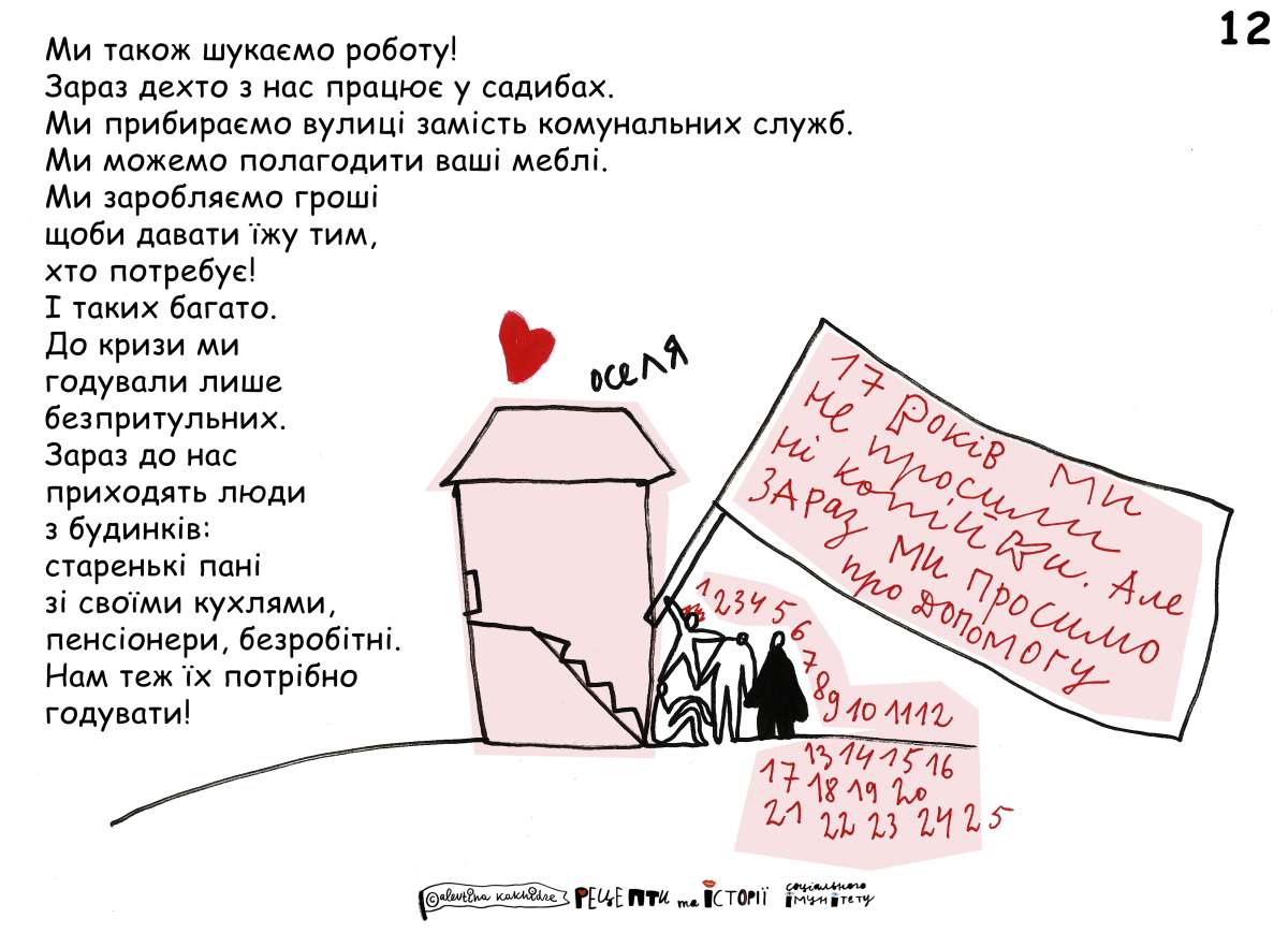 Ми також шукаємо роботу! Зараз дехто з нас працює у садибах. Ми прибираємо вулиці замість комунальних служб. Ми можемо полагодити ваші меблі. Ми заробляємо гроші щоби давати їжу тим, хто потребує! І таких багато. До кризи ми годували лише безпритульних. Зараз до нас приходять люди з будинків: старенькі пані зі своїми кухлями, пенсіонери, безробітні. Нам теж їх потрібно годувати!