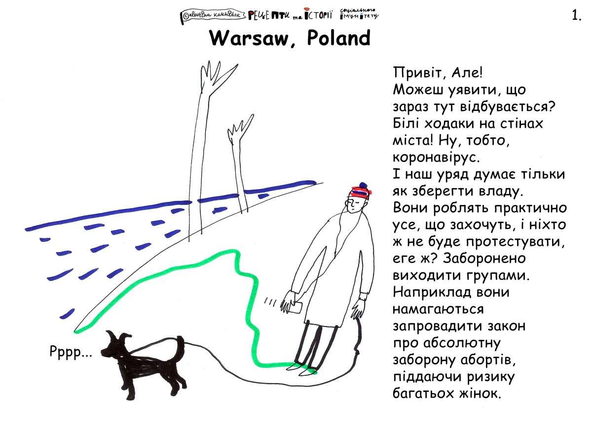Привіт, Але! Можеш уявити, що зараз тут відбувається? Білі ходаки на стінах міста! Ну, тобто, коронавірус. І наш уряд думає тільки як зберегти владу. Вони роблять практично усе, що захочуть, і ніхто ж не буде протестувати, еге ж? Заборонено виходити групами. Наприклад вони намагаються запровадити закон про абсолютну заборону абортів, піддаючи ризику багатьох жінок.