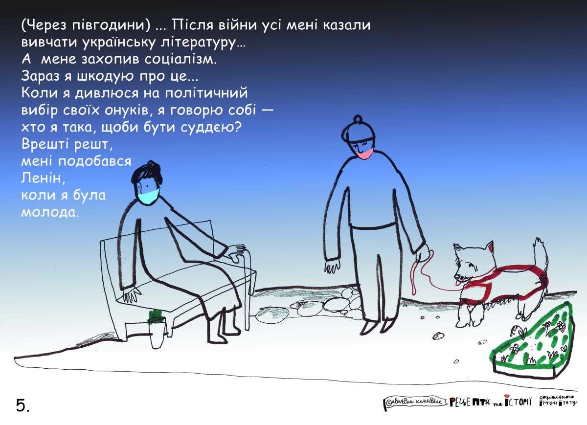 (Через півгодини) … Після війни усі мені казали вивчати українську літературу… А мене захопив соціалізм. Зараз я шкодую про це… Коли я дивлюся на політичний вибір своїх онуків, я говорю собі — хто я така, щоб бути суддєю? Врешті решт, мені подобався Ленін, коли я була молода.