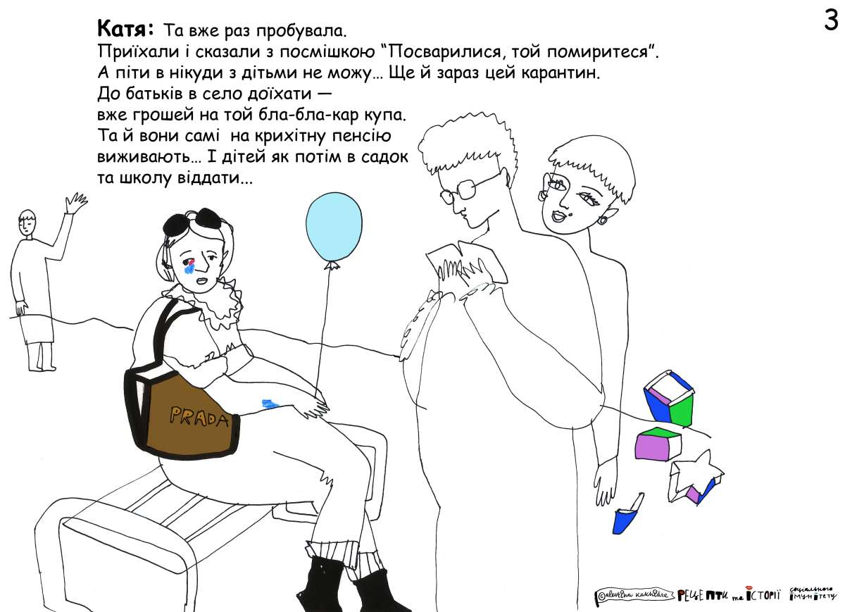 Катя: Та вже раз пробувала. Приїхали і сказали з посмішкою «Посварилися, то й помиритеся». А піти в нікуди з дітьми не можу… Ще й зараз цей карантин. До батьків в село доїхати — вже грошей на той бла-бла-кар купа. Та й вони самі на крихітну пенсію виживають… І дітей як потім в садок та школу віддати…