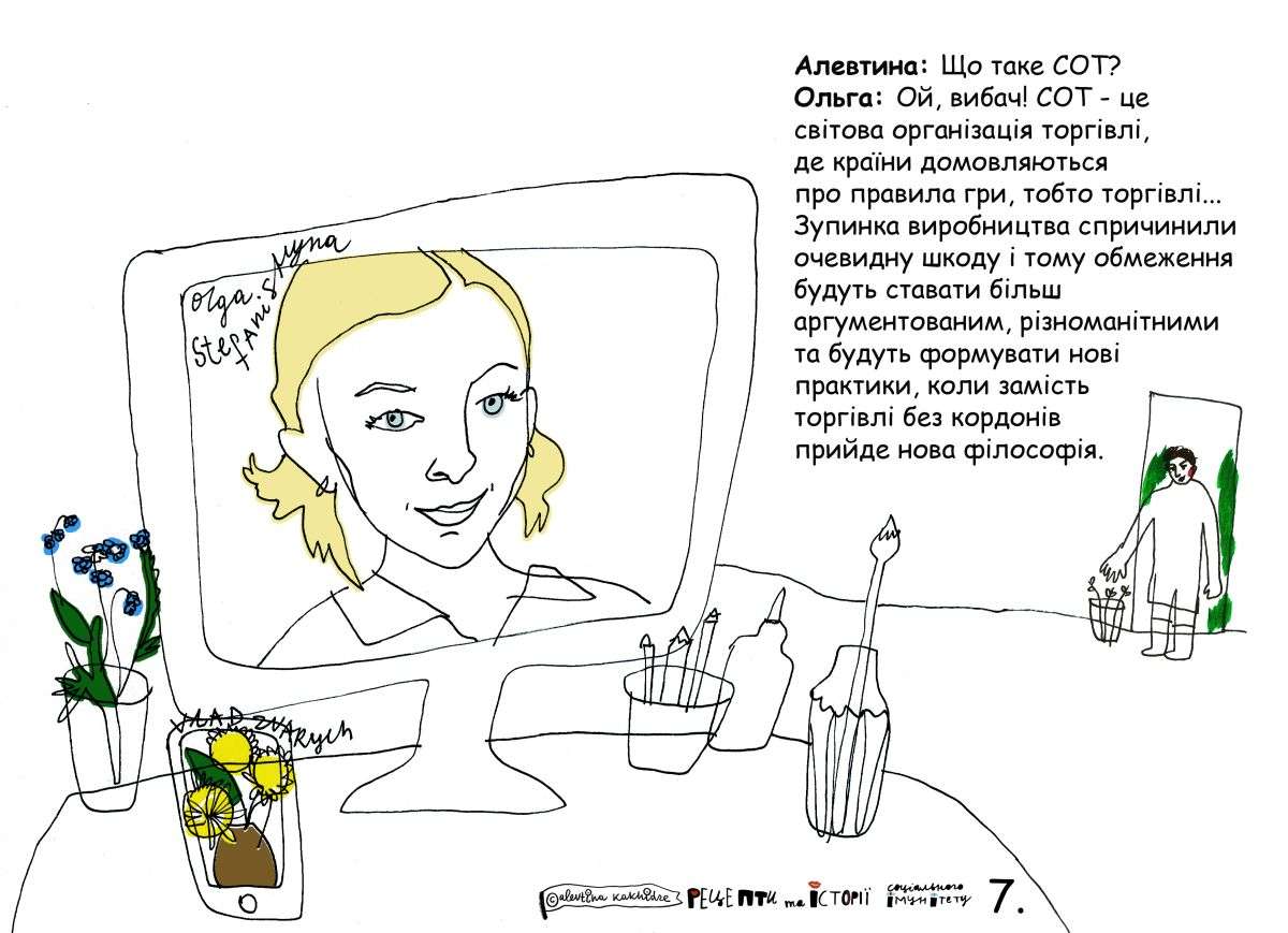 Алевтина: Що таке СОТ? Ольга: Ой, вибач! СОТ — це світова організація торгівлі, де країни домовляються про правила гри, тобто торгівлі… Зупинка виробництва спричинила очевидну шкоду і тому обмеження будуть ставати більш аргументованими, різноманітними та будуть формувати нові практики, коли замість торгівлі без кордонів прийде нова філософія.